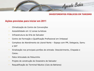 INVESTIMENTOS PÚBLICOS EM TURISMO Ações previstas para iniciar em 2011 Climatização do Centro de Convenções Acessibilidade em 12 zonas turísticas  Infraestrutura da Orla de Salvador Centro de Formação e Qualificação Profissional em Imbassaí Complexo de Atendimento do Litoral Norte – Espaço com PM, Delegacia, Samu e SAT Sinalização nos principais portões de entrada: Descobrimento, Chapada e Cacau. Palco Articulado do Pelourinho Projeto de construção do Oceanário de Salvador Requalificação do Terminal Náutico (Cais da Bahiana) 