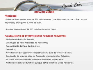  COPA DO MUNDO PROJEÇÕES -  Salvador deve receber mais de 759 mil visitantes (114,3% a mais do que o fluxo normal do período) entre junho e julho de 2014. - Turistas devem deixar R$ 683 milhões durante a Copa. PLANEJAMENTO DE INVESTIMENTOS PÚBLICOS PREVISTOS: -  Melhorias do Porto de Salvador; - Construção de Palco Articulado no Pelourinho;  - Requalificação da Praça Castro Alves; - Oceanário; - Nova Feira de São Joaquim e infraestrutura na Baía de Todos-os-Santos;  - Construção da segunda pista do Aeroporto Internacional de Salvador; - 19 novos empreendimentos hoteleiros devem ser implantados; -  Melhoria dos serviços turísticos (Disque Bahia Turismo e Guias Monitores). 