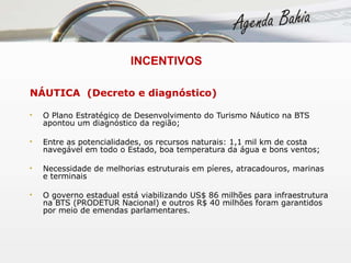   INCENTIVOS NÁUTICA  (Decreto e diagnóstico) O Plano Estratégico de Desenvolvimento do Turismo Náutico na BTS apontou um diagnóstico da região; Entre as potencialidades, os recursos naturais: 1,1 mil km de costa navegável em todo o Estado, boa temperatura da água e bons ventos; Necessidade de melhorias estruturais em píeres, atracadouros, marinas e terminais O governo estadual está viabilizando US$ 86 milhões para infraestrutura na BTS (PRODETUR Nacional) e outros R$ 40 milhões foram garantidos por meio de emendas parlamentares. 