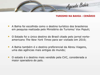 TURISMO NA BAHIA - CENÁRIO A Bahia foi escolhida como o destino turístico dos brasileiros em pesquisa realizada pelo Ministério do Turismo/ Vox Populi; O Estado foi o único destino do Brasil citado pelo jornal norte-americano  The New York Times  para ser visitado em 2010; A Bahia também é o destino preferencial da Abreu Viagens, uma das agências mais antigas do mundo; O estado é o destino mais vendido pela CVC, considerada a maior operadora do país. 