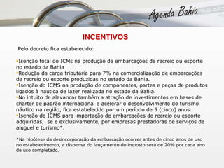   INCENTIVOS Pelo decreto fica estabelecido: Isenção total do ICMs na produção de embarcações de recreio ou esporte no estado da Bahia Redução da carga tributária para 7% na comercialização de embarcações de recreio ou esporte produzidas no estado da Bahia. Isenção do ICMS na produção de componentes, partes e peças de produtos ligados à náutica de lazer realizada no estado da Bahia. No intuito de alavancar também a atração de investimentos em bases de charter de padrão internacional e acelerar o desenvolvimento do turismo náutico na região, fica estabelecido por um período de 5 (cinco) anos: Isenção do ICMS para importação de embarcações de recreio ou esporte adquiridas,  se e exclusivamente, por empresas prestadoras de serviços de aluguel e turismo*.   *Na hipótese da desincorporação da embarcação ocorrer antes de cinco anos de uso no estabelecimento, a dispensa do lançamento do imposto será de 20% por cada ano de uso completado.   