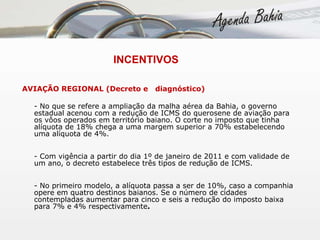   INCENTIVOS AVIAÇÃO REGIONAL (Decreto e  diagnóstico) - No que se refere a ampliação da malha aérea da Bahia, o governo estadual acenou com a redução de ICMS do querosene de aviação para os vôos operados em território baiano. O corte no imposto que tinha alíquota de 18% chega a uma margem superior a 70% estabelecendo uma alíquota de 4%. - Com vigência a partir do dia 1º de janeiro de 2011 e com validade de um ano, o decreto estabelece três tipos de redução de ICMS.  - No primeiro modelo, a alíquota passa a ser de 10%, caso a companhia opere em quatro destinos baianos. Se o número de cidades contempladas aumentar para cinco e seis a redução do imposto baixa para 7% e 4% respectivamente . 