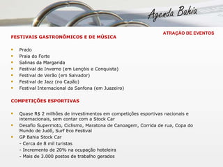 ATRAÇÃO DE EVENTOS FESTIVAIS GASTRONÔMICOS E DE MÚSICA Prado Praia do Forte Salinas da Margarida Festival de Inverno (em Lençóis e Conquista) Festival de Verão (em Salvador) Festival de Jazz (no Capão) Festival Internacional da Sanfona (em Juazeiro) COMPETIÇÕES ESPORTIVAS Quase R$ 2 milhões de investimentos em competições esportivas nacionais e internacionais, sem contar com a Stock Car  Desafio Supermoto, Ciclismo, Maratona de Canoagem, Corrida de rua, Copa do Mundo de Judô, Surf Eco Festival GP Bahia Stock Car - Cerca de 8 mil turistas - Incremento de 20% na ocupação hoteleira - Mais de 3.000 postos de trabalho gerados   