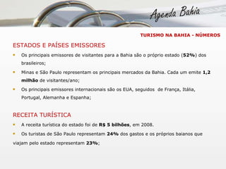 ESTADOS E PAÍSES EMISSORES Os principais emissores de visitantes para a Bahia são o próprio estado ( 52% ) dos brasileiros; Minas e São Paulo representam os principais mercados da Bahia. Cada um emite  1,2 milhão  de visitantes/ano; Os principais emissores internacionais são os EUA, seguidos  de França, Itália, Portugal, Alemanha e Espanha; RECEITA TURÍSTICA A receita turística do estado foi de  R$ 5 bilhões , em 2008. Os turistas de São Paulo representam  24%  dos gastos e os próprios baianos que  viajam pelo estado representam  23% ; TURISMO NA BAHIA - NÚMEROS 
