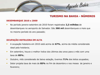 DESEMBARQUE 2010 x 2009 No período janeiro-setembro de 2010 foram registrados  2,3 milhões  de desembarques no aeroporto de Salvador. São  300 mil  desembarques a mais que no mesmo período do ano passado;  OCUPAÇÃO HOTELEIRA EM ALTA A ocupação hoteleira em 2010 está acima de  67% , acima da média considerada ideal pela hotelaria; Em setembro, houve o melhor índice dos últimos dez anos para o mês com uma taxa de  85% ; Outubro, mês considerado de baixa estação, tivemos  71%  dos leitos ocupados; Setor projeta taxa de mais de  85%  no fim de dezembro e nos meses  de janeiro e fevereiro; TURISMO NA BAHIA - NÚMEROS 