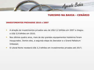 INVESTIMENTOS PRIVADOS 2010 x 2007 A atração de investimentos privados saiu de US$ 2,2 bilhões em 2007 e chegou a US$ 5,9 bilhões em 2010; Nos últimos quatro anos, mais de dez grandes equipamentos hoteleiros foram inaugurados. Dentre eles, a segunda etapa do Iberostar e o Grand Palladium Imbassaí; O Litoral Norte receberá US$ 3,3 bilhões em investimentos privados até 2017; TURISMO NA BAHIA - CENÁRIO 