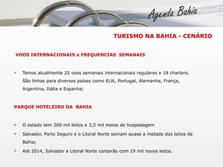 VOOS INTERNACIONAIS x FREQUENCIAS  SEMANAIS Temos atualmente 25 voos semanais internacionais regulares e 18 charters. São linhas para diversos países como EUA, Portugal, Alemanha, França, Argentina, Itália e Espanha;  PARQUE HOTELEIRO DA  BAHIA O estado tem 200 mil leitos e 3,5 mil meios de hospedagem Salvador, Porto Seguro e o Litoral Norte somam quase a metade dos leitos da Bahia; Até 2014, Salvador e Litoral Norte contarão com 19 mil novos leitos. TURISMO NA BAHIA - CENÁRIO 