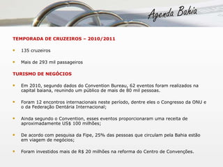TEMPORADA DE CRUZEIROS – 2010/2011 135 cruzeiros Mais de 293 mil passageiros TURISMO DE NEGÓCIOS Em 2010, segundo dados do Convention Bureau, 62 eventos foram realizados na capital baiana, reunindo um público de mais de 80 mil pessoas.  Foram 12 encontros internacionais neste período, dentre eles o Congresso da ONU e o da Federação Dentária Internacional; Ainda segundo o Convention, esses eventos proporcionaram uma receita de aproximadamente US$ 100 milhões; De acordo com pesquisa da Fipe, 25% das pessoas que circulam pela Bahia estão em viagem de negócios; Foram investidos mais de R$ 20 milhões na reforma do Centro de Convenções. 