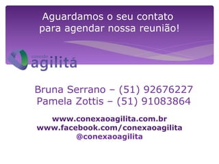 Aguardamos o seu contato
para agendar nossa reunião!




Bruna Serrano – (51) 92676227
Pamela Zottis – (51) 91083864
  www.conexaoagilita.com.br
www.facebook.com/conexaoagilita
        @conexaoagilita
 