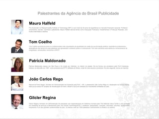 Palestrantes da Agência do Brasil Publicidade Mauro Halfeld P ó s-doutorado no Massachusetts Institute of Technology (MIT) e com mais de 20 anos de experiência no mercado financeiro nacional. Professor universit á rio, escritor, colunista e palestrante, Mauro Halfeld aborda temas como Educa ç ão Financeira, Investimentos e Finan ç as Pessoais, com muita criatividade e did á tica. Tom Coelho Tom Coelho encontra-se entre os conferencistas mais requisitados da atualidade em razão de sua formação eclética, experiência profissional e abrangência dos temas de suas palestras que apresentam conteúdo prático e motivacional. Tem sido escolhido para abertura e encerramento de congressos, convenções, encontros e SIPAT. Patrícia Maldonado Patr í cia Maldonado nasceu em São Paulo e foi criada em Valinhos, no interior do estado. Ela se formou em jornalismo pela PUC-Campinas. Estreou na televisão em 1997, como produtora da EPTV (afiliada da Globo), onde foi r á dio-escuta e produtora. No ano seguinte, tornou-se rep ó rter. João Carlos Rego Natural de Porto Alegre, formado em Administração de Empresas pela PUC – RS. o palestrante João Carlos Rêgo é o idealizador do Dia do Cliente, data que já possui 87 projetos de oficialização em todo o Brasil e que já foi adotada por importantes entidades do país. Gilcler Regina Gilcl é r Regina, formado em administra ç ão de empresas com especializa ç ão em dinâmica humana pelo The National Value Center e p ó s-graduado em marketing de servi ç os e atendimento pelo The Graves Technology/EUA.  É  professor, pesquisador, consultor, articulista, colunista, apresentador, empres á rio e um dos grandes conferencistas do pa í s. J á  realizou mais de 1200 palestras e treinamentos no Brasil e no exterior. 