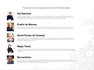 Palestrantes da Agência do Brasil Publicidade Ala Szerman Pioneira na gin á stica aer ó bica no Brasil e fundadora dos institutos Gimnastic Center,  é  considerada uma autoridade brasileira nos segmentos de beleza, fitness e sa ú de. Atualmente Ala Szerman est á  se dedicando intensamente ao desenvolvimento da sua linha de  “ Cosm é ticos Ala Szerman ” , lan ç ados no mercado em 1976, e a assessorar hot é is e cl í nicas para a implanta ç ão de Spas.  Pratini de Moraes Pratini de Moraes é economista, pós-graduado em Administração Pública e Administração de Empresas. Quatro vezes ministro, tendo maior destaque como Ministro da Agricultura, Pecuária e Abastecimento. Atual presidente da Associação das Indústrias Exportadoras de Carnes.  David Portes (O Camelo) David é conhecido como o camelô mais famoso do Brasil, depois de Silvio Santos, e considerado um dos melhores consultores de marketing e vendas. Citado por Philip Kotler, o Papa do Marketing, já fez mais de 600 palestras. David Portes recebeu indicação para o Prêmio The Bizz Awards 2006, na categoria Palestrante do Ano. Magic Paula Ao lado de Hortência, Magic Paula  é  considerada a maior jogadora de basquete do Brasil em todos os tempos. Suas palestras trazem uma emocionante mensagem de perseveran ç a, garra e amor que mostram, com o exemplo do esporte, como  é  poss í vel a conquista de vit ó rias em sua empresa. Bernardinho Eleito em 2006 o melhor t é cnico do Brasil, em todas as modalidades, pela 4 ª  vez consecutiva. Disputou 22 finais em 23 competi ç ões, com 19 t í tulos conquistados. Um dos maiores s í mbolos de lideran ç a no Brasil. Em suas palestras, Bernardinho aborda temas como trabalho em equipe, motiva ç ão, perseveran ç a, comunica ç ão, comportamento e defini ç ão de metas. 