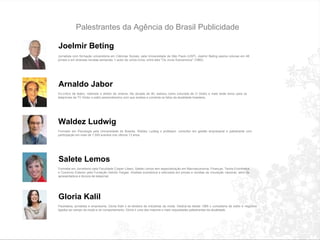 Palestrantes da Agência do Brasil Publicidade Joelmir Beting  Jornalista com forma ç ão universit á ria em Ciências Sociais, pela Universidade de São Paulo (USP). Joelmir Beting assina colunas em 48 jornais e em diversas revistas semanais.  É  autor de v á rios livros, entre eles "Os Juros Subversivos" (1985).  Arnaldo Jabor Ex-cr í tico de teatro, roteirista e diretor de cinema. Na d é cada de 90, estreou como colunista de O Globo e mais tarde levou para os telejornais da TV Globo o estilo personal í ssimo com que analisa e comenta os fatos da atualidade brasileira. Waldez Ludwig Formado em Psicologia pela Universidade de Bras í lia, Waldez Ludwig  é  professor, consultor em gestão empresarial e palestrante com participa ç ão em mais de 1.500 eventos nos  ú ltimos 13 anos.  Salete Lemos Formada em Jornalismo pela Faculdade C á sper L í bero, Salete Lemos tem especializa ç ão em Macroeconomia, Finan ç as, Teoria Econômica e Com é rcio Exterior pela Funda ç ão Get ú lio Vargas. Analista econômica e articulista em jornais e revistas de circula ç ão nacional, al é m de apresentadora e âncora de telejornal.  Gloria Kalil Paulistana, jornalista e empres á ria, Gl ó ria Kalil  é  ex-diretora de ind ú strias da moda. Dedica-se desde 1995  à  consultoria de estilo e neg ó cios ligados ao campo da moda e do comportamento. Gl ó ria  é  uma das maiores e mais requisitadas palestrantes da atualidade. 