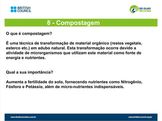 8 - Compostagem
O que é compostagem?

É uma técnica de transformação de material orgânico (restos vegetais,
esterco etc.) em adubo natural. Esta transformação ocorre devido a
atividade de microrganismos que utilizam este material como fonte de
energia e nutrientes.


Qual a sua importância?

Aumenta a fertilidade do solo, fornecendo nutrientes como Nitrogênio,
Fósforo e Potássio, além de micro-nutrientes indispensáveis.
 