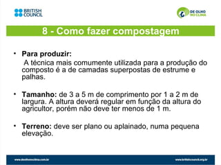 8 - Como fazer compostagem

• Para produzir:
   A técnica mais comumente utilizada para a produção do
  composto é a de camadas superpostas de estrume e
  palhas.

• Tamanho: de 3 a 5 m de comprimento por 1 a 2 m de
  largura. A altura deverá regular em função da altura do
  agricultor, porém não deve ter menos de 1 m.

• Terreno: deve ser plano ou aplainado, numa pequena
  elevação.
 