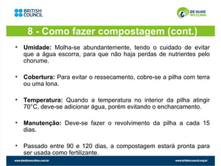 8 - Como fazer compostagem (cont.)
• Umidade: Molha-se abundantemente, tendo o cuidado de evitar
  que a água escorra, para que não haja perdas de nutrientes pelo
  chorume.

• Cobertura: Para evitar o ressecamento, cobre-se a pilha com terra
  ou uma lona.

• Temperatura: Quando a temperatura no interior da pilha atingir
  70°C, deve-se adicionar água, porém evitando o encharcamento.

• Manutenção: Deve-se fazer o revolvimento da pilha a cada 15
  dias.

• Passado entre 90 e 120 dias, a compostagem estará pronta para
  ser usada como fertilizante.
 