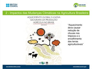 2 - Impactos das Mudanças Climáticas na Agricultura Brasileira



                                              “Aquecimento
                                              deve causar
                                              redução de
                                              chuvas nos
                                              trópicos e o
                                              encolhimento
                                              das terras
                                              agriculturáveis”
 