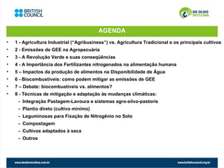 AGENDA
•   1 - Agricultura Industrial (“Agribusiness”) vs. Agricultura Tradicional e os principais cultivos
•   2 - Emissões de GEE na Agropecuária
•   3 - A Revolução Verde e suas conseqüências
•   4 - A Importância dos Fertilizantes nitrogenados na alimentação humana
•   5 – Impactos da produção de alimentos na Disponibilidade de Água
•   6 - Biocombustíveis: como podem mitigar as emissões de GEE
•   7 – Debate: biocombustíveis vs. alimentos?
•   8 - Técnicas de mitigação e adaptação às mudanças climáticas:
     - Integração Pastagem-Lavoura e sistemas agro-silvo-pastoris
     - Plantio direto (cultivo mínimo)
     - Leguminosas para Fixação de Nitrogênio no Solo
     - Compostagem
     - Cultivos adaptados à seca
     - Outros
 