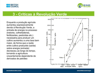 3 - Críticas à Revolução Verde
Enquanto a produção agrícola
aumentou expressivamente
devido à Revolução Verde, a
entrada de energia no processo
(tratores, colheitadeiras,
fertilizantes, pesticidas etc.)
necessária para produzir um
cultivo aumentou a uma taxa bem
maior, de forma que a razão
entre cultivo produzido (saída)
sobre energia (entrada)
decresceu ao longo do tempo,
tornando a agricultura
crscentemente dependente de
derivados de petróleo
 