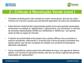 3 - Críticas à Revolução Verde (cont.)
•   O trabalho de Borlaug tem sido criticado por trazer monoculturas, técnicas de cultivo
    intensivo em insumos a países que previamente dependiam de cultivo de subsistência.

•   Estas técnicas modernas têm proporcionado gordos lucros para grandes corporações
    americanas e européias do “agribusiness” e agroquímicos, que concentram o mercado
    de sementes especializadas (OGMs etc.) fertilizantes e “defensivos”, com grande
    poder de ditar as regras de mercado.

•   O abismo de produtividade entre países ricos e pobres (África), leva os primeiros a
    produzir excedentes, estimulando o “dumping”(sob a forma de ajuda humanitária) aos
    países pobres, que não tem condições de competir com produtos de fazendeiros
    altamente subsidiados.

•   Como conseqüência, países pobres tem dificuldade de impor uma agenda de reforma
    agrária, com incentivo à agricultura familiar, pois isto vai contra a agenda das grandes
    corporações do “agribusiness”.
 