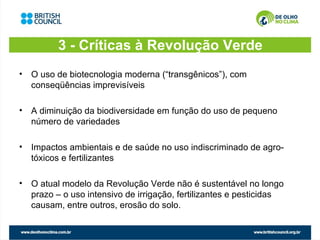3 - Críticas à Revolução Verde
• O uso de biotecnologia moderna (“transgênicos”), com
  conseqüências imprevisíveis

• A diminuição da biodiversidade em função do uso de pequeno
  número de variedades

• Impactos ambientais e de saúde no uso indiscriminado de agro-
  tóxicos e fertilizantes

• O atual modelo da Revolução Verde não é sustentável no longo
  prazo – o uso intensivo de irrigação, fertilizantes e pesticidas
  causam, entre outros, erosão do solo.
 