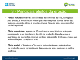 3 - Principais efeitos da erosão:
•   Perdas naturais de solo: a quantidade de nutrientes do solo, carregadas
    pela erosão, é muitas vezes maior que a retirada pelas plantas para o seu
    sustento. A erosão atinge a própria estrutura física do solo, o que constitui
    perda irreparável;

•   Efeito econômico: a perda de 15 centímetros superficiais do solo pode
    corresponder a um decréscimo de 40% da produção. Calcula-se que a
    quantidade de elementos minerais perdidos pela erosão é 60 vezes maior que
    a devolvida pela correção do solo;

•   Efeito social: o “êxodo rural” tem uma forte relação com o decréscimo
    na produção, como conseqüência das perdas de solo, nutrientes e matéria
    orgânica.
 