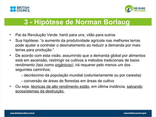3 - Hipótese de Norman Borlaug
•   Pai da Revolução Verde: herói para uns, vilão para outros
•   Sua hipótese: “o aumento da produtividade agrícola nas melhores terras
    pode ajudar a controlar o desmatamento ao reduzir a demanda por mais
    terras para produção.”
•   De acordo com esta visão, assumindo que a demanda global por alimentos
    está em ascensão, restringir os cultivos a métodos tradicionais de baixo
    rendimento (tais como orgânicos), irá requerer pelo menos um dos
    seguintes caminhos:
        - decréscimo da população mundial (voluntariamente ou por carestia)
        - conversão de áreas de florestas em áreas de cultivo
•   Ou seja, técnicas de alto rendimento estão, em última instância, salvando
    ecossistemas da destruição.
 