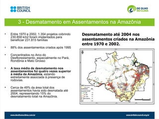 3 - Desmatamento em Assentamentos na Amazônia

•   Entre 1970 e 2002, 1.354 projetos cobrindo   Desmatamento até 2004 nos
    230.858 km2 foram implantados para
    beneficiar 231.815 famílias                  assentamentos criados na Amazônia
                                                 entre 1970 e 2002.
•   88% dos assentamentos criados após 1995

•   Concentrados no Arco do
    Desflorestamento, especialmente no Pará,
    Rondônia e Mato Grosso

•   A taxa média de desmatamento nos
    assentamentos foi quatro vezes superior
    à média da Amazônia, estando
    estreitamente associada à presença de
    rodovias.

•   Cerca de 49% da área total dos
    assentamentos havia sido desmatada até
    2004, representando 15% do
    desmatamento total na Amazônia.
 