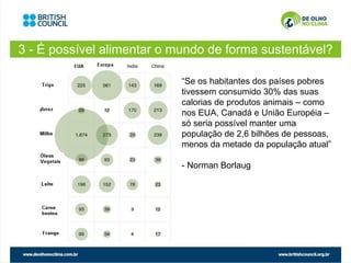 3 - É possível alimentar o mundo de forma sustentável?

                            “Se os habitantes dos países pobres
                            tivessem consumido 30% das suas
                            calorias de produtos animais – como
                            nos EUA, Canadá e União Européia –
                            só seria possível manter uma
                            população de 2,6 bilhões de pessoas,
                            menos da metade da população atual”

                            - Norman Borlaug
 