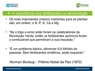 4- A importância dos fertilizantes na alimentação
• Os mais importantes (macro) nutrientes para as plantas
  são, em ordem, o N, P, K, Ca e Mg

• “Se o trigo e arroz anão foram os catalizadores da
  Revolução Verde, então os fertilizantes químicos foram
  o combustível que permitiram a sua impulsão.”

• “É um problema básico, alimentar 6.6 bilhões de
  pessoas. Sem fertilizantes sintéticos, pode esquecer.”


  Norman Borlaug – Prêmio Nobel da Paz (1970)
 