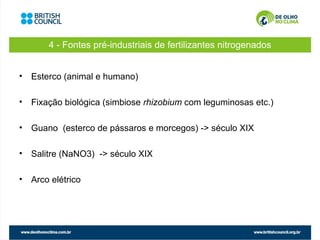 4 - Fontes pré-industriais de fertilizantes nitrogenados


• Esterco (animal e humano)

• Fixação biológica (simbiose rhizobium com leguminosas etc.)

• Guano (esterco de pássaros e morcegos) -> século XIX

• Salitre (NaNO3) -> século XIX

• Arco elétrico
 