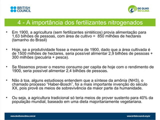 4 - A importância dos fertilizantes nitrogenados
•   Em 1900, a agricultura (sem fertilizantes sintéticos) provia alimentação para
    1,63 bilhões de pessoas, com área de cultivo = 850 milhões de hectares
    (tamanho do Brasil)

•   Hoje, se a produtividade fosse a mesma de 1900, dado que a área cultivada é
    de 1500 milhões de hectares, seria possível alimentar 2,9 bilhões de pessoas +
    300 milhões (pecuária + pesca).

•   Se fôssemos prover o mesmo consumo per capita de hoje com o rendimento de
    1900, seria possível alimentar 2,4 bilhões de pessoas.

•   Não à toa, alguns estudiosos entendem que a síntese da amônia (NH3), o
    chamado processo “Haber-Bosch”, foi a mais importante invenção do século
    XX, pois provê os meios de sobrevivência da maior parte da humanidade.

•   Ou seja, a agricultura tradicional só teria meios de prover sustento para 40% da
    população mundial, baseado em uma dieta majoritariamente vegetariana.
 