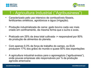 1 - Agricultura Industrial (“Agribusiness”)
• Caracterizado pelo uso intensivo de combustíveis fósseis,
  fertilizantes sintéticos, agrotóxicos e água (irrigação).

• Produção industrializada de carne: gado bovino cada vez mais
  criado em confinamento, da mesma forma que o suíno e aves.

• Praticado em 25% da área total cultivada -> responsável por 80%
  da produção de alimentos do planeta.

• Com apenas 0,3% da força de trabalho do campo, os EUA
  produzem 17% dos grãos do mundo e quase 50% das exportações

• A agricultura industrial evoluiu para o agronegócio (“agribusiness”),
  onde poucas empresas são responsáveis por ¾ da produção
  agrícola americana
 