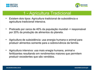 1 - Agricultura Tradicional
• Existem dois tipos: Agricultura tradicional de subsistência e
  agricultura tradicional intensiva.

• Praticado por cerca de 40% da população mundial -> responsável
  por 20% da produção de alimentos do planeta.

• Agricultura de subsistência: usa energia humana e animal para
  produzir alimentos somente para a sobrevivência da família.

• Agricultura intensiva: usa mais enegia humana, animal e
  fertilizantes resultando em rendimentos maiores que permitem
  produzir excedentes que são vendidos.
 