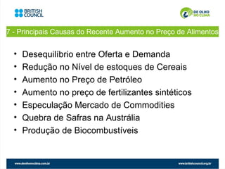 7 - Principais Causas do Recente Aumento no Preço de Alimentos


  •   Desequilíbrio entre Oferta e Demanda
  •   Redução no Nível de estoques de Cereais
  •   Aumento no Preço de Petróleo
  •   Aumento no preço de fertilizantes sintéticos
  •   Especulação Mercado de Commodities
  •   Quebra de Safras na Austrália
  •   Produção de Biocombustíveis
 
