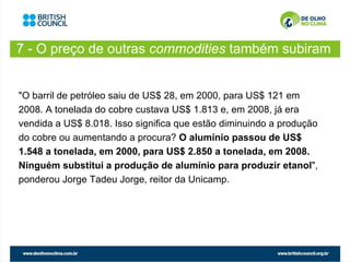 7 - O preço de outras commodities também subiram
                        …

"O barril de petróleo saiu de US$ 28, em 2000, para US$ 121 em
2008. A tonelada do cobre custava US$ 1.813 e, em 2008, já era
vendida a US$ 8.018. Isso significa que estão diminuindo a produção
do cobre ou aumentando a procura? O alumínio passou de US$
1.548 a tonelada, em 2000, para US$ 2.850 a tonelada, em 2008.
Ninguém substitui a produção de alumínio para produzir etanol",
ponderou Jorge Tadeu Jorge, reitor da Unicamp.
 