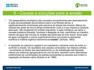 8 - Causas e soluções para a erosão
•   “Os desequilíbrios ecológicos são causados principalmente pelo desmatamento.
    A ação da precipitação pluviométrica sobre uma floresta densa, é
    significativamente minimizada pela estrutura do dossel das árvores. Menos da
    metade das gotas de chuva atinge diretamente o solo e o seu impacto é bastante
    atenuado, não resultando em erosão prejudicial. A ação antrópica, ao retirar a
    camada protetora (floresta), favorece o desgaste do solo, permitindo um trabalho
    intenso da água das chuvas no arraste das partículas do solo arável. Essa ação
    da água carregando a manta superficial da terra com todos os elementos
    nutritivos e matéria orgânica denomina-se erosão” (Schultz, 1983).

•   A reposição da cobertura vegetal é um importante e eficiente meio de evitar ou
    controlar a erosão. Os resultados dos estudos conduzidos nos trópicos úmidos,
     envolvendo os efeitos dos desmatamentos ou da substituição das florestas
    nativas por sistemas agropecuários de uso da terra, apontam como alternativas
    preferenciais de combinações de plantas persistentes ou perenes que imitem a
    vegetação da floresta nativa (Dubois et al. 1996).
 