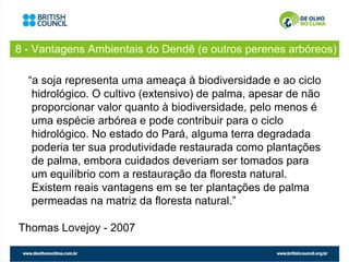 8 - Vantagens Ambientais do Dendê (e outros perenes arbóreos)

  “a soja representa uma ameaça à biodiversidade e ao ciclo
   hidrológico. O cultivo (extensivo) de palma, apesar de não
   proporcionar valor quanto à biodiversidade, pelo menos é
   uma espécie arbórea e pode contribuir para o ciclo
   hidrológico. No estado do Pará, alguma terra degradada
   poderia ter sua produtividade restaurada como plantações
   de palma, embora cuidados deveriam ser tomados para
   um equilíbrio com a restauração da floresta natural.
   Existem reais vantagens em se ter plantações de palma
   permeadas na matriz da floresta natural.”

Thomas Lovejoy - 2007
 