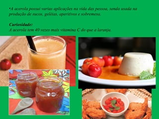 •A acerola possui varias aplicações na vida das pessoa, senda usada na
produção de sucos, geléias, aperitivos e sobremesa.
Curiosidade:
A acerola tem 40 vezes mais vitamina C do que a laranja.
 