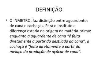 DEFINIÇÃO
• O INMETRO, faz distinção entre aguardentes
  de cana e cachaças. Para o Instituto a
  diferença estaria na origem da matéria-prima:
  enquanto a aguardente de cana “é feita
  diretamente a partir do destilado da cana”, a
  cachaça é “feita diretamente a partir do
  melaço da produção de açúcar de cana”.
 