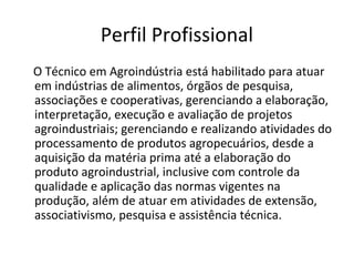 Perfil Profissional
O Técnico em Agroindústria está habilitado para atuar
em indústrias de alimentos, órgãos de pesquisa,
associações e cooperativas, gerenciando a elaboração,
interpretação, execução e avaliação de projetos
agroindustriais; gerenciando e realizando atividades do
processamento de produtos agropecuários, desde a
aquisição da matéria prima até a elaboração do
produto agroindustrial, inclusive com controle da
qualidade e aplicação das normas vigentes na
produção, além de atuar em atividades de extensão,
associativismo, pesquisa e assistência técnica.
 