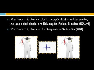    Mestre em Ciências da Educação Física e Desporto,
    na especialidade em Educação Física Escolar (ISMAI)
   Mestre em Ciências do Desporto- Natação (UBI)
 