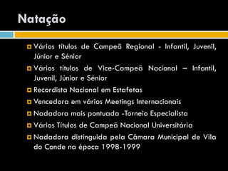 Natação
  Vários   títulos de Campeã Regional - Infantil, Juvenil,
   Júnior e Sénior
  Vários títulos de Vice-Campeã Nacional – Infantil,
   Juvenil, Júnior e Sénior
  Recordista Nacional em Estafetas

  Vencedora em vários Meetings Internacionais

  Nadadora mais pontuada -Torneio Especialista

  Vários Títulos de Campeã Nacional Universitária

  Nadadora distinguida pela Câmara Municipal de Vila
   do Conde na época 1998-1999
 