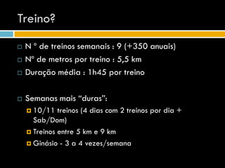 Treino?
   N º de treinos semanais : 9 (+350 anuais)
   Nº de metros por treino : 5,5 km
   Duração média : 1h45 por treino

   Semanas mais “duras”:
     10/11   treinos (4 dias com 2 treinos por dia +
      Sab/Dom)
     Treinos entre 5 km e 9 km

     Ginásio - 3 a 4 vezes/semana
 