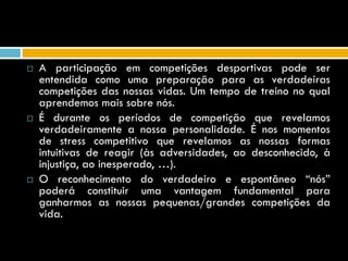    A participação em competições desportivas pode ser
    entendida como uma preparação para as verdadeiras
    competições das nossas vidas. Um tempo de treino no qual
    aprendemos mais sobre nós.
   É durante os períodos de competição que revelamos
    verdadeiramente a nossa personalidade. É nos momentos
    de stress competitivo que revelamos as nossas formas
    intuitivas de reagir (às adversidades, ao desconhecido, à
    injustiça, ao inesperado, …).
   O reconhecimento do verdadeiro e espontâneo “nós”
    poderá constituir uma vantagem fundamental para
    ganharmos as nossas pequenas/grandes competições da
    vida.
 