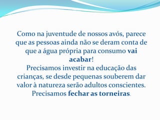 Como na juventude de nossos avós, parece
que as pessoas ainda não se deram conta de
   que a água própria para consumo vai
                  acabar!
   Precisamos investir na educação das
crianças, se desde pequenas souberem dar
valor à natureza serão adultos conscientes.
     Precisamos fechar as torneiras.
 