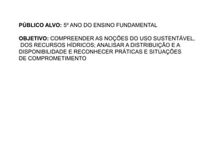 PÚBLICO ALVO: 5º ANO DO ENSINO FUNDAMENTAL 
OBJETIVO: COMPREENDER AS NOÇÕES DO USO SUSTENTÁVEL, 
DOS RECURSOS HÍDRICOS; ANALISAR A DISTRIBUIÇÃO E A 
DISPONIBILIDADE E RECONHECER PRÁTICAS E SITUAÇÕES 
DE COMPROMETIMENTO 
 