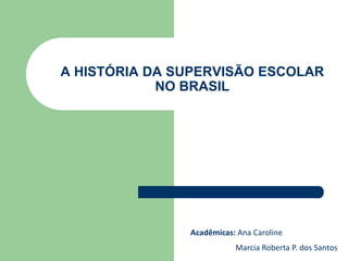A HISTÓRIA DA SUPERVISÃO ESCOLAR
NO BRASIL
Acadêmicas: Ana Caroline
Marcia Roberta P. dos Santos
 