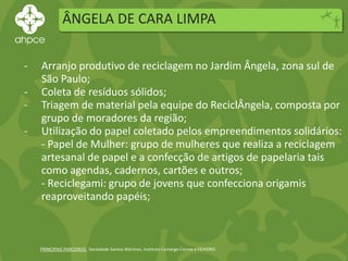 ÂNGELA DE CARA LIMPA
PRINCIPAIS PARCEIROS: Sociedade Santos Mártires, Instituto Camargo Correa e FEHIDRO.
- Arranjo produtivo de reciclagem no Jardim Ângela, zona sul de
São Paulo;
- Coleta de resíduos sólidos;
- Triagem de material pela equipe do ReciclÂngela, composta por
grupo de moradores da região;
- Utilização do papel coletado pelos empreendimentos solidários:
- Papel de Mulher: grupo de mulheres que realiza a reciclagem
artesanal de papel e a confecção de artigos de papelaria tais
como agendas, cadernos, cartões e outros;
- Reciclegami: grupo de jovens que confecciona origamis
reaproveitando papéis;
 
