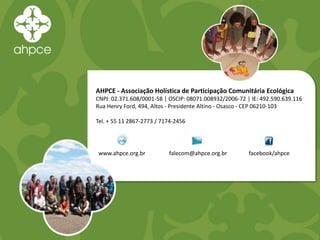 AHPCE - Associação Holística de Participação Comunitária Ecológica
CNPJ: 02.371.608/0001-58 | OSCIP: 08071.008932/2006-72 | IE: 492.590.639.116
Rua Henry Ford, 494, Altos - Presidente Altino - Osasco - CEP 06210-103
Tel. + 55 11 2867-2773 / 7174-2456
www.ahpce.org.br falecom@ahpce.org.br facebook/ahpce
 