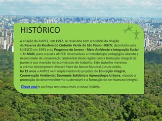 HISTÓRICO
A criação da AHPCE, em 1997, se relaciona com a história da criação
da Reserva da Biosfera do Cinturão Verde de São Paulo - RBCV, decretada pela
UNESCO em 1993 e do Programa de Jovens - Meio Ambiente e Integração Social
– PJ-MAIS, para o qual a AHPCE desenvolveu a metodologia pedagógica aliando a
necessidade de conservação ambiental desta região com a formação integral de
jovens e sua inserção no ecomercado de trabalho. Este trabalho mereceu
o prêmio Development Market Place do Banco Mundial. Desde então,
há 15 anos a AHPCE vem implementando projetos de Educação Integral,
Conservação Ambiental, Economia Solidária e Agroecologia Urbana, visando a
promoção do desenvolvimento sustentável e a formação do ser humano integral.
Clique aqui e conheça um pouco mais a nossa história.
 